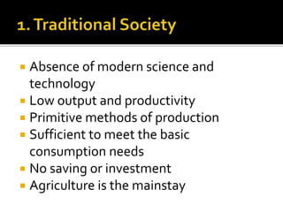  Absence of modern science and
technology
 Low output and productivity
 Primitive methods of production
 Sufficient to meet the basic
consumption needs
 No saving or investment
 Agriculture is the mainstay
 