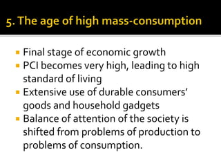  Final stage of economic growth
 PCI becomes very high, leading to high
standard of living
 Extensive use of durable consumers’
goods and household gadgets
 Balance of attention of the society is
shifted from problems of production to
problems of consumption.
 