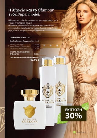 21world 08.15
Η λάμψη από τις διεθνείς πασαρέλες, μεταφέρεται στο σπίτι
σας, με ένα υπέροχο άρωμα!
Η σύνθεσή του από άνθη γιασεμιού και τουμπερόζας σε
συνδυασμό με την γλυκύτητα της βανίλιας και του μελιού
χαρίζουν στο άρωμα έναν αέρα Glamorous!
Η μαγεία και το Glamour
ενός Supermodel!
ΕΚΠΤΩΣΗ
30%
ΕΞΟΙΚΟΝΟΜΕΙΤΕ ΜΕ ΤΟ ΣΕΤ
Karolina Kurkova Αρωματικό Σετ 3665
Άρωμα · 50 ml · 3660 31,90 €
Λοσιόν Σώματος · 200 ml · 3662 21,50 €
Κρεμοντούς · 200 ml · 3663 18,50 €
ΣΥΝΟΛΟ ΜΕΜΟΝΩΜΕΝΩΝ
ΠΡΟΙΟΝΤΩΝ 71,90 €
ΕΙΔΙΚΗ ΤΙΜΗ ΣΕΤ μόνο τον ΣΕΠΤΕΜΒΡΙΟ
49,90 €
 