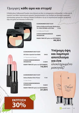 25world 08.15 25world 08.15
Η Multicolour Hollywood Powder είναι ιδανική γα όλες τις αποχρώσεις επιδερμίδας, το ίδιο και το
Lipstick Care Balm περιποιητικό κραγιόν! Χρησιμοποιήστε την πούδρα για δροσερή εμφάνιση,
ομοιόμορφο χρώμα και υπέροχη λάμψη! Συνδυάστε την με το περιποιητικό κραγιόν για φυσική
όψη στα χείλη και πλούσια ενυδάτωση!
Όμορφες κάθε ώρα και στιγμή!
ΕΚΠΤΩΣΗ
30%
Υπέροχη όψη
και λαμπερό
αποτέλεσμα
για ένα
ολοκληρωμένο
μακιγιάζ!
ΕΞΟΙΚΟΝΟΜΕΙΤΕ ΜΕ ΤΟ ΣΕΤ
Deluxe Hollywood Powder Multicolour
ΤΟ «ΠΟΛΥΧΡΩΜΟ» ΜΥΣΤΙΚΟ 11134
2 x Hollywood Powder
ΣΥΝΟΛΟ ΜΕΜΟΝΩΜΕΝΩΝ
ΠΡΟΙΟΝΤΩΝ 63,80 €
ΕΙΔΙΚΗ ΤΙΜΗ ΣΕΤ μόνο τον ΣΕΠΤΕΜΒΡΙΟ
44,50 €
ΕΞΟΙΚΟΝΟΜΕΙΤΕ ΜΕ ΤΟ ΣΕΤ
Deluxe Radiant Skin Primer 11141
2 x Skin Primer
ΣΥΝΟΛΟ ΜΕΜΟΝΩΜΕΝΩΝ
ΠΡΟΙΟΝΤΩΝ 53,80 €
ΕΙΔΙΚΗ ΤΙΜΗ ΣΕΤ μόνο τον ΣΕΠΤΕΜΒΡΙΟ
37,50 €
ΕΞΟΙΚΟΝΟΜΕΙΤΕ ΜΕ ΤΟ ΣΕΤ
LR Colors Lipstick Care Balm 10432
2 x Περιποιητικό Κραγιόν
ΣΥΝΟΛΟ ΜΕΜΟΝΩΜΕΝΩΝ
ΠΡΟΙΟΝΤΩΝ 21,80 €
ΕΙΔΙΚΗ ΤΙΜΗ ΣΕΤ μόνο τον ΣΕΠΤΕΜΒΡΙΟ
14,50 €
 
