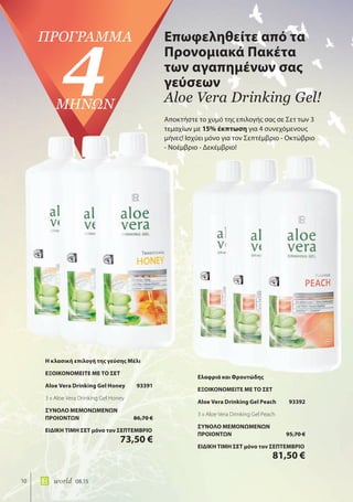 10 world 08.15
Επωφεληθείτε από τα
Προνομιακά Πακέτα
των αγαπημένων σας
γεύσεων
Aloe Vera Drinking Gel!
πρόγρΑμμΑ
4μΗΝΩΝ
Αποκτήστε το χυμό της επιλογής σας σε Σετ των 3
τεμαχίων με 15% έκπτωση για 4 συνεχόμενους
μήνες! Ισχύει μόνο για τον Σεπτέμβριο - Οκτώβριο
- Νοέμβριο - Δεκέμβριο!
Η κλασική επιλογή της γεύσης Μέλι
ΕΞΟΙΚΟΝΟΜΕΙΤΕ ΜΕ ΤΟ ΣΕΤ
Aloe Vera Drinking Gel Honey 93391
3 x Aloe Vera Drinking Gel Honey
ΣΥΝΟΛΟ ΜΕΜΟΝΩΜΕΝΩΝ
ΠΡΟΙΟΝΤΩΝ 86,70 €
ΕΙΔΙΚΗ ΤΙΜΗ ΣΕΤ μόνο τον ΣΕΠΤΕΜΒΡΙΟ
73,50 €
Ελαφριά και Φρουτώδης
ΕΞΟΙΚΟΝΟΜΕΙΤΕ ΜΕ ΤΟ ΣΕΤ
Aloe Vera Drinking Gel Peach 93392
3 x Aloe Vera Drinking Gel Peach
ΣΥΝΟΛΟ ΜΕΜΟΝΩΜΕΝΩΝ
ΠΡΟΙΟΝΤΩΝ 95,70 €
ΕΙΔΙΚΗ ΤΙΜΗ ΣΕΤ μόνο τον ΣΕΠΤΕΜΒΡΙΟ
81,50 €
 