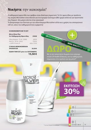 15world 08.15
Η καθημερινή φροντίδα των εφήβων είναι ιδιαίτερα σημαντική. Το Σετ φροντίδας με προϊόντα
της σειράς Microsilver είναι ιδανικό για ένα όμορφο ξεκίνημα κάθε ημέρα αλλά και για προστασία
που διαρκεί όλη μέρα ενάντια στην κακοσμία!
Το βούρτσισμα των δοντιών με την οδοντόκρεμα Microsilver αλλά και η χρήση του αποσμητικού
roll-on, κάνει την καθημερινότητα ευχάριστη!
Νικήστε την κακοσμία!
ΕΚΠΤΩΣΗ
30%
+
ΔΩΡΟΜε το σετ αποκτήστε δωρεάν ένα υπέροχο
στυλό LR Health & Beauty, για τις καθημερινές
σημειώσεις στο σχολείο και όχι μόνο!*
* Για όσο διαρκεί το απόθεμα
ΕΞΟΙΚΟΝΟΜΕΙΤΕ ΜΕ ΤΟ ΣΕΤ
Micro Silver Plus
Σετ Καθημερινής Φροντίδας 25028
Οδοντόκρεμα · 75 ml · 25090 8,90 €
Roll-On · 50 ml · 25022 13,90 €
+ ΔΩΡΟ Στυλό LR αξίας 2,50 €
ΣΥΝΟΛΟ ΜΕΜΟΝΩΜΕΝΩΝ
ΠΡΟΙΟΝΤΩΝ 25,30 €
ΕΙΔΙΚΗ ΤΙΜΗ ΣΕΤ μόνο τον ΣΕΠΤΕΜΒΡΙΟ
15,50 €
 