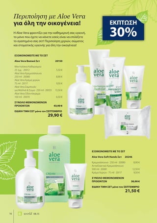 16 world 08.15
Η Aloe Vera φροντίζει για την καθημερινή σας υγιεινή,
το μόνο που έχετε να κάνετε εσείς είναι να επιλέξετε
το αγαπημένο σας σετ! Περιποίηση χεριών, σώματος
και στοματικής υγιεινής για όλη την οικογένεια!
περιποίηση με Aloe Vera
για όλη την οικογένεια! ΕΚΠΤΩΣΗ
30%
ΕΞΟΙΚΟΝΟΜΕΙΤΕ ΜΕ ΤΟ ΣΕΤ
Aloe Vera Soft Hands Σετ 20246
Κρεμοσάπουνο · 250 ml · 20080 8,90 €
Ανταλλακτικό Κρεμοσάπουνο
500 ml · 20081 12,50 €
Κρέμα Χεριών · 75 ml · 20117 9,50 €
ΣΥΝΟΛΟ ΜΕΜΟΝΩΜΕΝΩΝ
ΠΡΟΙΟΝΤΩΝ 30,90 €
ΕΙΔΙΚΗ ΤΙΜΗ ΣΕΤ μόνο τον ΣΕΠΤΕΜΒΡΙΟ
21,50 €
ΕΞΟΙΚΟΝΟΜΕΙΤΕ ΜΕ ΤΟ ΣΕΤ
Aloe Vera Βασικό Σετ 20150
Μαντηλάκια Καθαρισμού
25 τμχ. · 20012 5,50 €
Aloe Vera Κρεμοσάπουνο
250 ml · 20080 8,90 €
Aloe Vera Κρέμα χεριών
75 ml · 20117 9,50 €
Aloe Vera Σαμπουάν
για Μαλλιά & Σώμα · 250 ml · 20033 13,50 €
Aloe Vera Οδοντόκρεμα
100 ml · 20070 6,50 €
ΣΥΝΟΛΟ ΜΕΜΟΝΩΜΕΝΩΝ
ΠΡΟΙΟΝΤΩΝ 43,90 €
ΕΙΔΙΚΗ ΤΙΜΗ ΣΕΤ μόνο τον ΣΕΠΤΕΜΒΡΙΟ
29,90 €
 