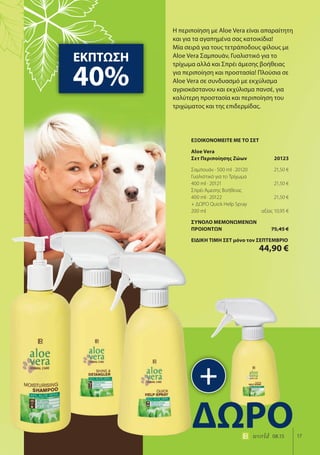 17world 08.15
Η περιποίηση με Aloe Vera είναι απαραίτητη
και για τα αγαπημένα σας κατοικίδια!
Μία σειρά για τους τετράποδους φίλους με
Aloe Vera Σαμπουάν, Γυαλιστικό για το
τρίχωμα αλλά και Σπρέι άμεσης βοήθειας
για περιποίηση και προστασία! Πλούσια σε
Aloe Vera σε συνδυασμό με εκχύλισμα
αγριοκάστανου και εκχύλισμα πανσέ, για
καλύτερη προστασία και περιποίηση του
τριχώματος και της επιδερμίδας.
ΕΚΠΤΩΣΗ
40%
+
ΔΩΡΟ
ΕΞΟΙΚΟΝΟΜΕΙΤΕ ΜΕ ΤΟ ΣΕΤ
Aloe Vera
Σετ Περιποίησης Ζώων 20123
Σαμπουάν · 500 ml · 20120 21,50 €
Γυαλιστικό για το Τρίχωμα
400 ml · 20121 21,50 €
Σπρέι Άμεσης Βοήθειας
400 ml · 20122 21,50 €
+ ΔΩΡΟ Quick Help Spray
200 ml αξίας 10,95 €
ΣΥΝΟΛΟ ΜΕΜΟΝΩΜΕΝΩΝ
ΠΡΟΙΟΝΤΩΝ 75,45 €
ΕΙΔΙΚΗ ΤΙΜΗ ΣΕΤ μόνο τον ΣΕΠΤΕΜΒΡΙΟ
44,90 €
 