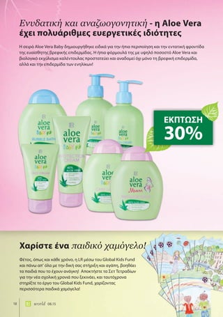 18 world 08.15
Η σειρά Aloe Vera Baby δημιουργήθηκε ειδικά για την ήπια περιποίηση και την εντατική φροντίδα
της ευαίσθητης βρεφικής επιδερμίδας. Η ήπια φόρμουλά της με υψηλό ποσοστό Aloe Vera και
βιολογικό εκχύλισμα καλέντουλας προστατεύει και αναδομεί όχι μόνο τη βρεφική επιδερμίδα,
αλλά και την επιδερμίδα των ενηλίκων!
Ενυδατική και αναζωογονητική - η Aloe Vera
έχει πολυάριθμες ευεργετικές ιδιότητες
ΕΚΠΤΩΣΗ
30%
Φέτος, όπως και κάθε χρόνο, η LR μέσω του Global Kids Fund
και πάνω απ’ όλα με την δική σας στήριξη και αγάπη, βοηθάει
τα παιδιά που το έχουν ανάγκη! Αποκτήστε τα Σετ Τετραδίων
για την νέα σχολική χρονιά που ξεκινάει, και ταυτόχρονα
στηρίξτε το έργο του Global Kids Fund, χαρίζοντας
περισσότερα παιδικά χαμόγελα!
Χαρίστε ένα παιδικό χαμόγελο!
 