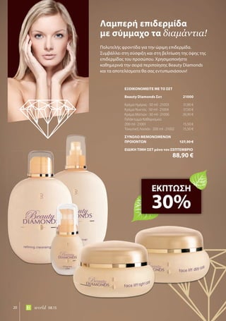 20 world 08.15
Πολυτελής φροντίδα για την ώριμη επιδερμίδα.
Συμβάλλει στη σύσφιξη και στη βελτίωση της όψης της
επιδερμίδας του προσώπου. Χρησιμοποιήστε
καθημερινά την σειρά περιποίησης Beauty Diamonds
και τα αποτελέσματα θα σας εντυπωσιάσουν!
Λαμπερή επιδερμίδα
με σύμμαχο τα διαμάντια!
ΕΚΠΤΩΣΗ
30%
ΕΞΟΙΚΟΝΟΜΕΙΤΕ ΜΕ ΤΟ ΣΕΤ
Beauty Diamonds Σετ 21000
Κρέμα Ημέρας · 50 ml · 21003 31,90 €
Κρέμα Νυκτός · 50 ml · 21004 37,50 €
Κρέμα Ματιών · 30 ml · 21006 26,90 €
Γαλάκτωμα Καθαρισμού
200 ml · 21001 15,50 €
Τονωτική Λοσιόν · 200 ml · 21002 15,50 €
ΣΥΝΟΛΟ ΜΕΜΟΝΩΜΕΝΩΝ
ΠΡΟΙΟΝΤΩΝ 127,30 €
ΕΙΔΙΚΗ ΤΙΜΗ ΣΕΤ μόνο τον ΣΕΠΤΕΜΒΡΙΟ
88,90 €
 