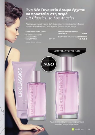 ΝΕΟ
23world 08.15
Λαμπερό, με παλμό, γεμάτο ζωή. Ένα αναζωογονητικό και παιχνιδιάρικο
αρωματικό cocktail από Cassis, κρινάκι, βανίλια και ροζ πιπέρι.
Ένα Νέο Γυναικείο Άρωμα έρχεται
να προστεθεί στη σειρά
LR Classics: το Los Angeles
ΝΕΟ
ΔόΚΙμΑΣΤΕ Τό ΕΔΩ
Αγγίξτε απαλά το μπουκάλι και βιώστε μια
μοναδική αρωματική εμπειρία.
ΕΞΟΙΚΟΝΟΜΕΙΤΕ ΜΕ ΤΟ ΣΕΤ
LR Classics Los Angeles
Αρωματικό Σετ
για τη ΓΥΝΑΙΚΑ 3297-27
Άρωμα, Gel για το Ντους
ΣΥΝΟΛΟ ΜΕΜΟΝΩΜΕΝΩΝ
ΠΡΟΙΟΝΤΩΝ 26,80 €
ΕΙΔΙΚΗ ΤΙΜΗ ΣΕΤ μόνο τον ΣΕΠΤΕΜΒΡΙΟ
18,50 €
 