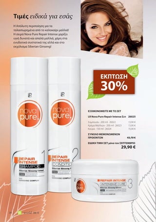 24 world 08.15
Η Απόλυτη περιποίηση για τα
ταλαιπωρημένα από το καλοκαίρι μαλλιά!
Η σειρά Nova Pure Repair Intense χαρίζει
υγιή δυνατά και απαλά μαλλιά, χάρη στα
ενυδατικά συστατικά της αλλά και στο
εκχύλισμα Siberian Ginseng!
Τιμές ειδικά για εσάς
ΕΚΠΤΩΣΗ
30%
ΕΞΟΙΚΟΝΟΜΕΙΤΕ ΜΕ ΤΟ ΣΕΤ
LR Nova Pure Repair Intense Σετ 26025
Σαμπουάν · 200 ml · 26022 13,90 €
Κρέμα Μαλλιών · 200 ml · 26023 13,90 €
Κούρα · 150 ml · 26024 15,90 €
ΣΥΝΟΛΟ ΜΕΜΟΝΩΜΕΝΩΝ
ΠΡΟΙΟΝΤΩΝ 43,70 €
ΕΙΔΙΚΗ ΤΙΜΗ ΣΕΤ μόνο τον ΣΕΠΤΕΜΒΡΙΟ
29,90 €
 