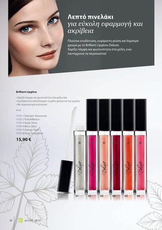 01 02 03 04 05 06
05
26 world 08.15
Πλούσια ενυδάτωση, ευχάριστη γεύση και λαμπερό
χρώμα με το Brilliant Lipgloss Deluxe.
Χαρίζει λάμψη και φωτεινότητα στα χείλη, ενώ
ταυτόχρονα τα περιποιείται!
Λεπτό πινελάκι
για εύκολη εφαρμογή και
ακρίβεια
Brilliant Lipgloss
• Χαρίζει λάμψη και φωτεινότητα στα χείλη σας
• Τρισδιάστατο αποτέλεσμα: τα χείλη φαίνονται πιο γεμάτα
• Με περιποιητικά συστατικά
4 ml
11131-1 Dramatic Rosewood
11131-2 Pink Brilliance
11131-3 Nude Shine
11131-4 Berry Glam
11131-5 Orange Flash
11131-8 Rose Temptation
15,90 €
 