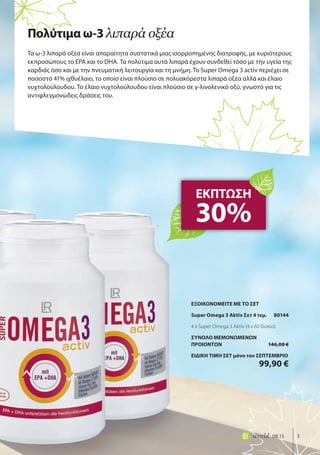 3world 08.15
Τα ω-3 λιπαρά οξέα είναι απαραίτητα συστατικά μιας ισορροπημένης διατροφής, με κυριότερους
εκπροσώπους το EPA και το DHA. Τα πολύτιμα αυτά λιπαρά έχουν συνδεθεί τόσο με την υγεία της
καρδιάς όσο και με την πνευματική λειτουργία και τη μνήμη. Το Super Omega 3 activ περιέχει σε
ποσοστό 41% ιχθυέλαιο, το οποίο είναι πλούσιο σε πολυακόρεστα λιπαρά οξέα αλλά και έλαιο
νυχτολούλουδου. Το έλαιο νυχτολούλουδου είναι πλούσιο σε γ-λινολενικό οξύ, γνωστό για τις
αντιφλεγμονώδεις δράσεις του.
ΕΚΠΤΩΣΗ
30%
Πολύτιμα ω-3 λιπαρά οξέα
ΕΞΟΙΚΟΝΟΜΕΙΤΕ ΜΕ ΤΟ ΣΕΤ
Super Omega 3 Aktiv Σετ 4 τεμ. 80144
4 x Super Omega 3 Aktiv (4 x 60 δισκία)
ΣΥΝΟΛΟ ΜΕΜΟΝΩΜΕΝΩΝ
ΠΡΟΙΟΝΤΩΝ 146,00 €
ΕΙΔΙΚΗ ΤΙΜΗ ΣΕΤ μόνο τον ΣΕΠΤΕΜΒΡΙΟ
99,90 €
 