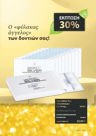 31world 08.15
ό «φύλακας
άγγελος»
των δοντιών σας!
ΕΚΠΤΩΣΗ
30%
Micro Silver Plus
Οδοντότσιχλα
Σετ 10 τεμ. 25096
10 x Οδοντότσιχλα (10 x 1,4 g)
ΣΥΝΟΛΟ ΜΕΜΟΝΩΜΕΝΩΝ
ΠΡΟΙΟΝΤΩΝ 33,00 €
ΕΙΔΙΚΗ ΤΙΜΗ ΣΕΤ 22,90 €
 