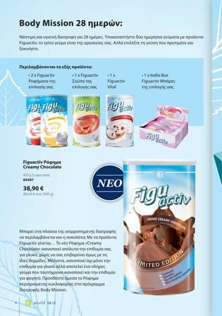 ΝΕΟ
4 world 08.15
Νόστιμη και υγιεινή διατροφή για 28 ημέρες. Υποκαταστήστε δύο ημερήσια γεύματα με προϊόντα
Figuactiv, το τρίτο γεύμα είναι της αρεσκείας σας. Απλά επιλέξτε τη γεύση που προτιμάτε και
ξεκινήστε.
Μπορεί στα πλαίσια της ισορροπημένης διατροφής
να περιλαμβάνεται και η σοκολάτα; Με τα προϊόντα
Figuactiv γίνεται… Το νέο Ρόφημα «Creamy
Chocolate» ικανοποιεί απόλυτα την επιθυμία σας
για γλυκό, χωρίς να σας επιβαρύνει όμως με τις
ίδιες θερμίδες. Μάλιστα, ικανοποιεί όχι μόνο την
επιθυμία για γλυκό αλλά αποτελεί ένα πλήρες
γεύμα που ταυτόχρονα ικανοποιεί και την επιθυμία
για φαγητό. Προσθέστε άμεσα το Ρόφημα
περιορισμένης κυκλοφορίας στο πρόγραμμα
διατροφής Body Mission.
Περιλαμβάνονται τα εξής προϊόντα:
Body Mission 28 ημερών:
• 2 x Figuactiv
Ροφήματα της
επιλογής σας
• 1 x Figuactiv
Σούπα της
επιλογής σας
• 1 x
Figuactiv
Vital
• 1 x 6αδα Box
Figuactiv Μπάρες
της επιλογής σας
Figuactiv Ρόφημα
Creamy Chocolate
450 g Συσκευασία
80487
38,90 €
(86,44 € ανά 1000 g)
 