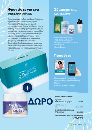 5world 08.15
Ξεκινήστε τώρα το δικό σας Body Mission για
την επίτευξη του επιθυμητού βάρους.
Μήπως το καλοκαίρι πήρατε μερικά
παραπανίσια κιλά; Κανένα πρόβλημα! Γιατί με
το Body Mission 28 ημερών έχετε την ιδανική
υποστήριξη για μια επιτυχημένη προσπάθεια
ρύθμισης βάρους. Μην χάσετε την ευκαιρία
να αποκτήσετε το Figuactiv Linée +3, που
προσφέρεται ως δώρο με το πρόγραμμα
διατροφής Body Mission μόνο τον
Σεπτέμβριο. Το πλούσιο σε άπεπτες φυτικές
ίνες ενδιάμεσο γεύμα σας διευκολύνει στην
προσπάθεια για την επίτευξη του επιθυμητού
βάρους.
Σύμμαχοι στη
διατροφή
Φροντίστε για ένα
όμορφο σώμα!
+
Αξιόπιστη υποστήριξη
• Τσάι Βοτάνων Figuactiv
• Ρόφημα Πρωτεΐνης Figuactiv
• ProBalance
• Δώρο Σέικερ
Πρόσθετα
Πληροφορίες & Υποστήριξη
• Ενημερωτική Μπροσούρα Body
Mission
• Online Διαχείριση Βάρους
ΔΩΡΟ
ΜΟΝΟ ΤΟΝ ΣΕΠΤΕΜΒΡΙΟ
Figuactiv
Body Mission 28 ημερών 80434
+ ΔΩΡΟ Linée +3
210 g αξίας 17,90 €
ΣΥΝΟΛΟ ΜΕΜΟΝΩΜΕΝΩΝ
ΠΡΟΙΟΝΤΩΝ 294,30 €
ΕΙΔΙΚΗ ΤΙΜΗ ΣΕΤ μόνο τον ΣΕΠΤΕΜΒΡΙΟ
245,90 €
 