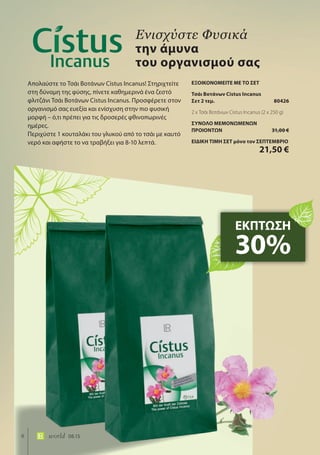 6 world 08.15
Απολαύστε το Τσάι Βοτάνων Cistus Incanus! Στηριχτείτε
στη δύναμη της φύσης, πίνετε καθημερινά ένα ζεστό
φλιτζάνι Τσάι Βοτάνων Cistus Incanus. Προσφέρετε στον
οργανισμό σας ευεξία και ενίσχυση στην πιο φυσική
μορφή – ό,τι πρέπει για τις δροσερές φθινοπωρινές
ημέρες.
Περιχύστε 1 κουταλάκι του γλυκού από το τσάι με καυτό
νερό και αφήστε το να τραβήξει για 8-10 λεπτά.
Ενισχύστε Φυσικά
την άμυνα
του οργανισμού σας
ΕΚΠΤΩΣΗ
30%
ΕΞΟΙΚΟΝΟΜΕΙΤΕ ΜΕ ΤΟ ΣΕΤ
Τσάι Βοτάνων Cistus Incanus
Σετ 2 τεμ. 80426
2 x Τσάι Βοτάνων Cistus Incanus (2 x 250 g)
ΣΥΝΟΛΟ ΜΕΜΟΝΩΜΕΝΩΝ
ΠΡΟΙΟΝΤΩΝ 31,00 €
ΕΙΔΙΚΗ ΤΙΜΗ ΣΕΤ μόνο τον ΣΕΠΤΕΜΒΡΙΟ
21,50 €
 
