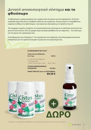 7world 08.15
Το φθινόπωρο η ημέρα μικραίνει και ο καιρός είναι πιο κρύος και συννεφιασμένος. Αυτό δεν
επηρεάζει αρνητικά μόνο τη διάθεση αλλά και την ευεξία μας. Αντιμετωπίστε τις απρόβλεπτες
καιρικές συνθήκες του φθινοπώρου εσωτερικά και εξωτερικά με τα προϊόντα της LR.
Με σύμμαχο τη φύση, ενισχύστε το ανοσοποιητικό σας σύστημα με τα πολύτιμα συστατικά του
φυτού Cistus Incanus. Είτε σε μορφή σπρέι για άμεση βοήθεια είτε σε κάψουλες – ό,τι καλύτερο
για την άμυνα του οργανισμού σας.
Ο ψευδάργυρος και η Βιταμίνη C1
που περιέχονται στις κάψουλες είναι διατροφικά συστατικά
απαραίτητα για την ομαλή λειτουργία της άμυνας του οργανισμού σας.
Δυνατό ανοσοποιητικό σύστημα και το
φθινόπωρο
1
Η Βιταμίνη C και ο ψευδάργυρος συμβάλλουν στη φυσιολογική λειτουργία του ανοσοποιητικού συστήματος.
+
ΔΩΡΟ
ΕΞΟΙΚΟΝΟΜΕΙΤΕ ΜΕ ΤΟ ΣΕΤ
Cistus Incanus Κάψουλες
Σετ 3 τεμ. 80142
3 x Cistus Incanus Κάψουλες
(3 x 60 κάψουλες)
+ ΔΩΡΟ Cistus Incanus Σπρέι αξίας 17,90 €
ΣΥΝΟΛΟ ΜΕΜΟΝΩΜΕΝΩΝ
ΠΡΟΙΟΝΤΩΝ 127,40 €
ΕΙΔΙΚΗ ΤΙΜΗ ΣΕΤ μόνο τον ΣΕΠΤΕΜΒΡΙΟ
89,50 €
 