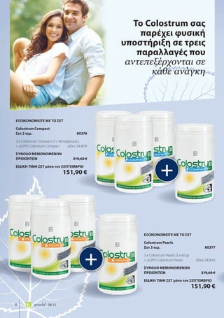8 world 08.15
Το Colostrum σας
παρέχει φυσική
υποστήριξη σε τρεις
παραλλαγές που
αντεπεξέρχονται σε
κάθε ανάγκη
+
+
ΕΞΟΙΚΟΝΟΜΕΙΤΕ ΜΕ ΤΟ ΣΕΤ
Colostrum Pearls
Σετ 3 τεμ. 80377
3 x Colostrum Pearls (3 x 60 g)
+ ΔΩΡΟ Colostrum Pearls αξίας 54,90 €
ΣΥΝΟΛΟ ΜΕΜΟΝΩΜΕΝΩΝ
ΠΡΟΙΟΝΤΩΝ 219,60 €
ΕΙΔΙΚΗ ΤΙΜΗ ΣΕΤ μόνο τον ΣΕΠΤΕΜΒΡΙΟ
151,90 €
ΕΞΟΙΚΟΝΟΜΕΙΤΕ ΜΕ ΤΟ ΣΕΤ
Colostrum Compact
Σετ 3 τεμ. 80376
3 x Colostrum Compact (3 x 60 κάψουλες)
+ ΔΩΡΟ Colostrum Compact αξίας 54,90 €
ΣΥΝΟΛΟ ΜΕΜΟΝΩΜΕΝΩΝ
ΠΡΟΙΟΝΤΩΝ 219,60 €
ΕΙΔΙΚΗ ΤΙΜΗ ΣΕΤ μόνο τον ΣΕΠΤΕΜΒΡΙΟ
151,90 €
 