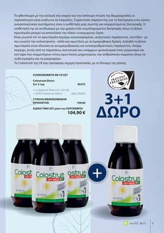 9world 08.15
Το φθινόπωρο με την αλλαγή του καιρού και την απότομη πτώση της θερμοκρασίας οι
περισσότεροι είναι ευάλωτοι σε λοιμώξεις. Σημαντικός παράγοντας για τη διατήρηση ενός υγιούς
ανοσοποιητικού συστήματος είναι η υιοθέτηση μιας σωστής και ισορροπημένης διατροφής. Η
υιοθέτησή της σε συνδυασμό με την χρήση ενός συμπληρώματος διατροφής όπως το βόειο
πρωτόγαλα μπορεί να αποτελέσει την πλέον «ενισχυμένη» λύση.
Είναι γνωστό ότι το πρωτόγαλα περιέχει ανοσοσφαιρίνες, αυξητικούς παράγοντες, πεπτίδια - με
πιο γνωστό την κολοστρινίνη - αλλά και πρωτεΐνες με αντιμικροβιακή δράση. Δηλαδή το βόειο
πρωτόγαλα είναι πλούσιο σε αντιμικροβιακούς και ανοσορυθμιστικούς παράγοντες. Ακόμα
περιέχει, εκτός από τα παραπάνω, συστατικά που υπάρχουν φυσιολογικά στον οργανισμό και
κύτταρα που συμμετέχουν στους αμυντικούς μηχανισμούς του ανθρώπινου σώματος όπως τα
ουδετερόφιλα και τα μακροφάγα.
Το Colostrum της LR σας προσφέρει ισχυρή προστασία, με τη δύναμη της φύσης.
+
3+1
ΔΩΡΟ
ΕΞΟΙΚΟΝΟΜΕΙΤΕ ΜΕ ΤΟ ΣΕΤ
Colostrum Direct
Σετ 3 τεμ. 80375
3 x Colostrum Direct (3 x 125 ml)
+ ΔΩΡΟ Colostrum Direct αξίας 39,90 €
ΣΥΝΟΛΟ ΜΕΜΟΝΩΜΕΝΩΝ
ΠΡΟΙΟΝΤΩΝ 159,60
ΕΙΔΙΚΗ ΤΙΜΗ ΣΕΤ μόνο τον ΣΕΠΤΕΜΒΡΙΟ
104,90 €
 