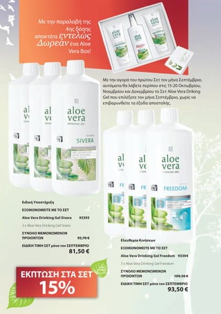 Με την αγορά του πρώτου Σετ τον μήνα Σεπτέμβριο,
αυτόματα θα λάβετε περίπου στις 15-20 Οκτωβρίου,
Νοεμβρίου και Δεκεμβρίου το Σετ Aloe Vera Driking
Gel που επιλέξατε τον μήνα Σεπτέμβριο, χωρίς να
επιβαρυνθείτε τα έξοδα αποστολής.
Με την παραλαβή της
4ης δόσης
αποκτάτε εντελώς
Δωρεάνένα Aloe
Vera Box!
ΕΚΠΤΩΣΗ ΣΤΑ ΣΕΤ
15%
Ειδική Υποστήριξη
ΕΞΟΙΚΟΝΟΜΕΙΤΕ ΜΕ ΤΟ ΣΕΤ
Aloe Vera Drinking Gel Sivera 93393
3 x Aloe Vera Drinking Gel Sivera
ΣΥΝΟΛΟ ΜΕΜΟΝΩΜΕΝΩΝ
ΠΡΟΙΟΝΤΩΝ 95,70 €
ΕΙΔΙΚΗ ΤΙΜΗ ΣΕΤ μόνο τον ΣΕΠΤΕΜΒΡΙΟ
81,50 €
Ελευθερία Κινήσεων
ΕΞΟΙΚΟΝΟΜΕΙΤΕ ΜΕ ΤΟ ΣΕΤ
Aloe Vera Drinking Gel Freedom 93394
3 x Aloe Vera Drinking Gel Freedom
ΣΥΝΟΛΟ ΜΕΜΟΝΩΜΕΝΩΝ
ΠΡΟΙΟΝΤΩΝ 109,50 €
ΕΙΔΙΚΗ ΤΙΜΗ ΣΕΤ μόνο τον ΣΕΠΤΕΜΒΡΙΟ
93,50 €
 
