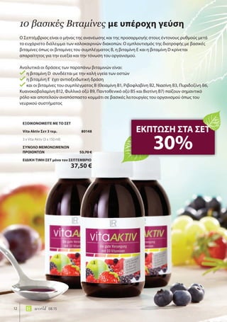 12 world 08.15
Ο Σεπτέμβριος είναι ο μήνας της ανανέωσης και της προσαρμογής στους έντονους ρυθμούς μετά
το ευχάριστο διάλειμμα των καλοκαιρινών διακοπών. Ο εμπλουτισμός της διατροφής με βασικές
βιταμίνες όπως οι βιταμίνες του συμπλέγματος Β, η βιταμίνη Ε και η βιταμίνη D κρίνεται
απαραίτητος για την ευεξία και την τόνωση του οργανισμού.
Αναλυτικά οι δράσεις των παραπάνω βιταμινών είναι:
η βιταμίνη D συνδέεται με την καλή υγεία των οστών
η βιταμίνη Ε έχει αντιοξειδωτική δράση
και οι βιταμίνες του συμπλέγματος Β (Θειαμίνη Β1, Ριβοφλαβίνη Β2, Νιασίνη Β3, Πυριδοξίνη Β6,
Κυανοκοβαλαμίνη Β12, Φυλλικό οξύ Β9, Παντοθενικό οξύ Β5 και Βιοτίνη Β7) παίζουν σημαντικό
ρόλο και αποτελούν αναπόσπαστο κομμάτι σε βασικές λειτουργίες του οργανισμού όπως του
νευρικού συστήματος
10 βασικές Βιταμίνες με υπέροχη γεύση
ΕΚΠΤΩΣΗ ΣΤΑ ΣΕΤ
30%
ΕΞΟΙΚΟΝΟΜΕΙΤΕ ΜΕ ΤΟ ΣΕΤ
Vita Aktiv Σετ 3 τεμ. 80148
3 x Vita Aktiv (3 x 150 ml)
ΣΥΝΟΛΟ ΜΕΜΟΝΩΜΕΝΩΝ
ΠΡΟΙΟΝΤΩΝ 53,70 €
ΕΙΔΙΚΗ ΤΙΜΗ ΣΕΤ μόνο τον ΣΕΠΤΕΜΒΡΙΟ
37,50 €
 