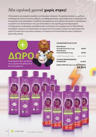 14 world 08.15
Η ξέγνοιαστη και ανέμελη περίοδος των διακοπών τελειώνει. Τα σχολεία ανοίγουν, οι μαθητές
επανέρχονται στους έντονους ρυθμούς της καθημερινότητας, άρα αυξάνονται οι σωματικές και
πνευματικές τους απαιτήσεις. Οι μαθητές επιστρέφοντας στο σχολείο, θα πρέπει να αποδώσουν
το μέγιστο των δυνατοτήτων τους για να ξεκινήσει η νέα σχολική χρονιά δημιουργικά.
O στοχευμένος συνδυασμός μικροθρεπτικών συστατικών που περιέχονται στο Mind Master,
προσφέρει ενίσχυση του Οργανισμού σε σημαντικές λειτουργίες! Ζωηροί και Δραστήριοι όλη
μέρα! Formula Green για όσους αγαπάνε το κλασικό και Formula Red για όσους επιθυμούν
φρουτώδη γεύση!
Νέα σχολική χρονιά χωρίς στρες!
+
ΔΩΡΟΔΩΡΟΚουμπαράς Gοleo, για όλους
τους μικρούς σας φίλους που
θα το λατρέψουν!*
* Για όσο διαρκεί το απόθεμα
ΕΞΟΙΚΟΝΟΜΕΙΤΕ ΜΕ ΤΟ ΣΕΤ
Mind Master
Formula Green Σετ 5 τεμ. 80905
Mind Master
Formula Red Σετ 5 τεμ. 80955
+ ΔΩΡΟ Κουμπαράς Gοleo αξίας 12,00 €
ΣΥΝΟΛΟ ΜΕΜΟΝΩΜΕΝΩΝ
ΠΡΟΙΟΝΤΩΝ 81,50 €
ΕΙΔΙΚΗ ΤΙΜΗ ΣΕΤ μόνο τον ΣΕΠΤΕΜΒΡΙΟ
64,90 €
 