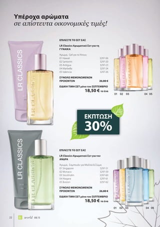 02 03 04 0501
01 02 03 04 05
22 world 08.15
Υπέροχα αρώματα
σε απίστευτα οικονομικές τιμές!
ΕΚΠΤΩΣΗ
30%
ΕΠΙΛΕΞΤΕ ΤΟ ΣΕΤ ΣΑΣ
LR Classics Αρωματικό Σετ για τη
ΓΥΝΑΙΚΑ
Άρωμα, Gel για το Ντους
01 Hawaii 3297-06
02 Santorini 3297-20
03 Antigua 3297-23
04 Marbella 3297-24
05 Valencia 3297-26
ΣΥΝΟΛΟ ΜΕΜΟΝΩΜΕΝΩΝ
ΠΡΟΙΟΝΤΩΝ 26,80 €
ΕΙΔΙΚΗ ΤΙΜΗ ΣΕΤ μόνο τον ΣΕΠΤΕΜΒΡΙΟ
18,50 € το ένα
ΕΠΙΛΕΞΤΕ ΤΟ ΣΕΤ ΣΑΣ
LR Classics Αρωματικό Σετ για τoν
ΑΝΔΡΑ
Άρωμα, Σαμπουάν για Μαλλιά & Σώμα
01 Singapore 3297-51
02 Monaco 3297-59
03 Stockholm 3297-60
04 Niagara 3297-61
05 Boston 3297-62
ΣΥΝΟΛΟ ΜΕΜΟΝΩΜΕΝΩΝ
ΠΡΟΙΟΝΤΩΝ 26,80 €
ΕΙΔΙΚΗ ΤΙΜΗ ΣΕΤ μόνο τον ΣΕΠΤΕΜΒΡΙΟ
18,50 € το ένα
 