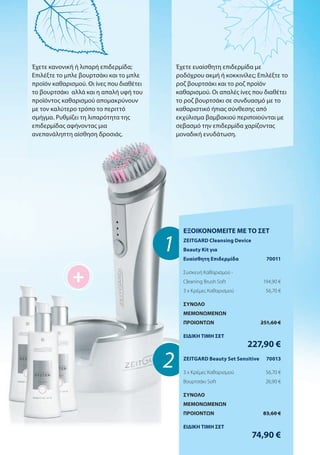 +
1
2
Έχετε κανονική ή λιπαρή επιδερμίδα;
Επιλέξτε το μπλε βουρτσάκι και το μπλε
προϊόν καθαρισμού. Οι ίνες που διαθέτει
το βουρτσάκι αλλά και η απαλή υφή του
προϊόντος καθαρισμού απομακρύνουν
με τον καλύτερο τρόπο το περιττό
σμήγμα. Ρυθμίζει τη λιπαρότητα της
επιδερμίδας αφήνοντας μια
ανεπανάληπτη αίσθηση δροσιάς.
Έχετε ευαίσθητη επιδερμίδα με
ροδόχρου ακμή ή κοκκινίλες; Επιλέξτε το
ροζ βουρτσάκι και το ροζ προϊόν
καθαρισμού. Οι απαλές ίνες που διαθέτει
το ροζ βουρτσάκι σε συνδυασμό με το
καθαριστικό ήπιας σύνθεσης από
εκχύλισμα βαμβακιού περιποιούνται με
σεβασμό την επιδερμίδα χαρίζοντας
μοναδική ενυδάτωση.
ΕΞΟΙΚΟΝΟΜΕΙΤΕ ΜΕ ΤΟ ΣΕΤ
ZEITGARD Cleansing Device
Beauty Kit για
Ευαίσθητη Επιδερμίδα 70011
Συσκευή Καθαρισμού -
Cleaning Brush Soft 194,90 €
3 x Κρέμες Καθαρισμού 56,70 €
ΣΥΝΟΛΟ
ΜΕΜΟΝΩΜΕΝΩΝ
ΠΡΟΙΟΝΤΩΝ 251,60 €
ΕΙΔΙΚΗ ΤΙΜΗ ΣΕΤ
227,90 €
ZEITGARD Beauty Set Sensitive 70013
3 x Κρέμες Καθαρισμού 56,70 €
Βουρτσάκι Soft 26,90 €
ΣΥΝΟΛΟ
ΜΕΜΟΝΩΜΕΝΩΝ
ΠΡΟΙΟΝΤΩΝ 83,60 €
ΕΙΔΙΚΗ ΤΙΜΗ ΣΕΤ
74,90 €
 