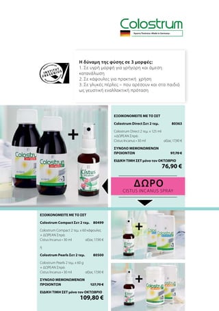 Η δύναμη της φύσης σε 3 μορφές:
1. Σε υγρή μορφή για γρήγορη και άμεση
κατανάλωση
2. Σε κάψουλες για πρακτική χρήση
3. Σε γλυκές πέρλες – που αρέσουν και στα παιδιά
ως γευστική εναλλακτική πρόταση
ΔΩΡΟ
Cistus Incanus Spray
+
+
+
Άριστη Ποιότητα «Made in Germany»
ΕΞΟΙΚΟΝΟΜΕΙΤΕ ΜΕ ΤΟ ΣΕΤ
Colostrum Direct Σετ 2 τεμ.	 80363
Colostrum Direct 2 τεμ. x 125 ml
+ΔΩΡΕΑΝ Σπρέι
Cistus Incanus • 30 ml	 αξίας 17,90 €
ΣΥΝΟΛΟ ΜΕΜΟΝΩΜΕΝΩΝ
ΠΡΟΙΟΝΤΩΝ	 97,70 €
ΕΙΔΙΚΗ ΤΙΜΗ ΣΕΤ μόνο τον ΟΚΤΩΒΡΙΟ
	 76,90 €
ΕΞΟΙΚΟΝΟΜΕΙΤΕ ΜΕ ΤΟ ΣΕΤ
Colostrum Compact Σετ 2 τεμ.	 80499
Colostrum Compact 2 τεμ. x 60 κάψουλες
+ ΔΩΡΕΑΝ Σπρέι
Cistus Incanus • 30 ml	 αξίας 17,90 €
ή
Colostrum Pearls Σετ 2 τεμ.	 80500
Colostrum Pearls 2 τεμ. x 60 g
+ ΔΩΡΕΑΝ Σπρέι
Cistus Incanus • 30 ml	 αξίας 17,90 €
ΣΥΝΟΛΟ ΜΕΜΟΝΩΜΕΝΩΝ
ΠΡΟΙΟΝΤΩΝ	 127,70 €
ΕΙΔΙΚΗ ΤΙΜΗ ΣΕΤ μόνο τον ΟΚΤΩΒΡΙΟ
	 109,80 €
 