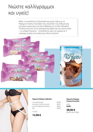 Figuactiv Ρόφημα
Creamy Chocolate
450 g
80487
38,90 €
(86,44 € ανά 1000g)
Νιώστε καλλίγραμμοι
και υγιείς!
Βάλτε τη σοκολάτα στη διατροφή σας χωρίς τύψεις με το
Ρόφημα «Creamy Chocolate» που ικανοποιεί την επιθυμία σας
για γλυκό, χωρίς όμως να σας επιβαρύνει με τις ίδιες θερμίδες!
Επιπλέον γευτείτε το πιο απολαυστικό, θρεπτικό και υγιεινό σνακ
– τις μπάρες Figuactiv - οποιαδήποτε ώρα της ημέρας σε 3
υπέροχες γεύσεις που καλύπτουν όλα τα γούστα!
Figuactiv Μπάρες 3άδα Box
με γεύση Nougat	 80430
με γεύση Crunchy Caramel	 80431
με γεύση Φράουλα Γιαούρτι	 80432
Mix	 80269
3 x 60 g
13,90 €
 