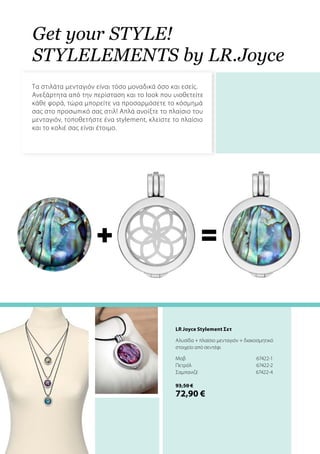+ =
Get your style!
Stylelements by LR.Joyce
Τα στιλάτα μενταγιόν είναι τόσο μοναδικά όσο και εσείς.
Ανεξάρτητα από την περίσταση και το look που υιοθετείτε
κάθε φορά, τώρα μπορείτε να προσαρμόσετε το κόσμημά
σας στο προσωπικό σας στιλ! Απλά ανοίξτε το πλαίσιο του
μενταγιόν, τοποθετήστε ένα stylement, κλείστε το πλαίσιο
και το κολιέ σας είναι έτοιμο.
LR Joyce Stylement Σετ
Αλυσίδα + πλαίσιο μενταγιόν + διακοσμητικό
στοιχείο από σεντέφι
Mοβ	 67422-1
Πετρόλ	67422-2
Σαμπανιζέ	67422-4
93,50 €
72,90 €
 