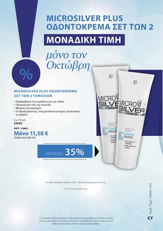Κωδ.Παρ.:94044-925
CY
LR Health  Beauty Systems ΕΠΕ • 14452 Μεταμόρφωση Αττικής
Ο/Η LR Συνεργάτης σας
Η LR Health  Beauty Systems επιφυλάσσεται για αλλαγές των προϊόντων που
γίνονται με σκοπό τις τεχνικές και ποιοτικές αναβαθμίσεις, όπως επίσης και για
λάθος κατανοήσεις εξαιτίας τυπογραφικών λαθών.
MICROSILVER PLUS
ΟΔΟΝΤΟΚΡΕΜΑ ΣΕΤ ΤΩΝ 2
Μοναδική τιμή
μόνο τον
Οκτώβρη
%
Εκπτωση 35%
Microsilver Plus Οδοντόκρεμα
Σετ των 2 ΤΕΜΑΧΙΩΝ
•	 Προλαμβάνει την τερηδόνα και την πλάκα
•	 Προστατεύει από την ουλίτιδα
•	 Μειώνει την κακοσμία
•	 Ο υδροξυαπατίτης, ένα μεταλλικό στοιχείο, αναπτύσσει
το σμάλτο
2 x 75 ml
25092
ΑΝΤΙ 17,80 €
Μόνο 11,50 €
(7,66 € ανά 100 ml)
 