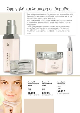 Τώρα υπάρχει τρόπος να αποκτήσετε νεανική όψη και να απαλύνετε τις
βαθιές ρυτίδες έκφρασης στην επιδερμίδα του προσώπου σας, με την
απλή εφαρμογή των προϊόντων Serox by LR!
Μετά τον καθαρισμό του προσώπου πρωί και βράδυ, χρησιμοποιήστε
το Instant Result Serum τοπικά στις ρυτίδες ταμποναριστά, μέχρι να
απορροφηθεί.
Έπειτα, χρησιμοποιήστε το Wrinkle Filler στα ίδια σημεία κάνοντας
απαλό μασάζ. Ολοκληρώστε την περιποίησή σας με την Intensive
Result Cream κάνοντας απαλό μασάζ σε όλο το πρόσωπο και στον
λαιμό.
Σφριγηλή και λαμπερή επιδερμίδα!
Serox by LR
Instant Rest Result
Serum
38 ml
1430
75,00 €
(197,37 € ανά 100 ml)
Serox by LR
Wrinkle Care
15 ml
1436
37,50 €
(250,00 € ανά 100 ml)
Serox by LR
Intensive Result
Cream
48 ml
1431
53,50 €
(111,46 € ανά 100 ml)
 