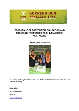 STOCKTAKE OF PREVENTION, EDUCATION AND
        FRONTLINE RESPONSES TO CHILD ABUSE IN
                     WAITAKERE


                           ISSUES, GAPS AND TRENDS




Conducted for Everyday Communities and Waitakere Anti Violence Essential Services
network (WAVES)



March 2009

Dr. Chris Holland

WERDS

www.werds.co.nz
 