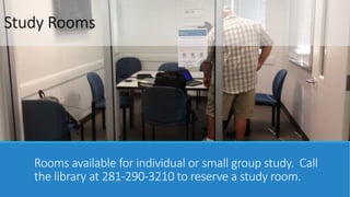 Study Rooms 
Rooms available for individual or small group study. Call 
the library at 281-290-3210 to reserve a study room. 
 