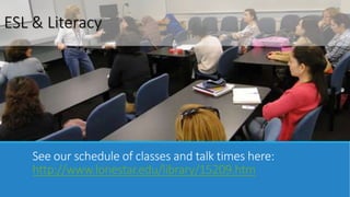 ESL & Literacy 
See our schedule of classes and talk times here: 
http://www.lonestar.edu/library/15209.htm 
 