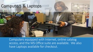 Computers & Laptops 
Computers equipped with Internet, online catalog 
access, and the MS Office suite are available. We also 
have Laptops available for checkout. 
 