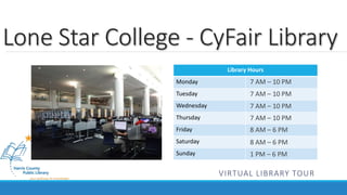 Lone Star College - CyFair Library 
Library Hours 
Monday 
Tuesday 
Wednesday 
Thursday 
Friday 
Saturday 
Sunday 
7 AM – 10 PM 
7 AM – 10 PM 
7 AM – 10 PM 
7 AM – 10 PM 
8 AM – 6 PM 
8 AM – 6 PM 
1 PM – 6 PM 
VIRTUAL LIBRARY TOUR 
 