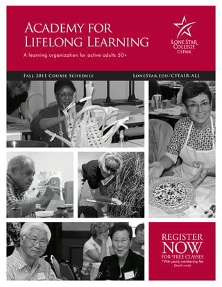 Academy for
Lifelong Learning
A learning organization for active adults 50 +



Fall 2 0 1 1 Course S ched ule                   Lon eS ta r . edu/ C Y FA I R - AL L




                                                                REGISTER
                                                                NOW
                                                                FOR *FREE CLASSES
                                                                *With yearly membership fee
                                                                        (Details inside)
 