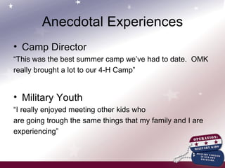 Anecdotal Experiences Camp Director “ This was the best summer camp we’ve had to date.  OMK really brought a lot to our 4-H Camp” Military Youth “ I really enjoyed meeting other kids who are going trough the same things that my family and I are experiencing” 
