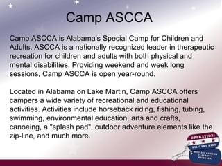 Camp ASCCA is Alabama's Special Camp for Children and Adults. ASCCA is a nationally recognized leader in therapeutic recreation for children and adults with both physical and mental disabilities. Providing weekend and week long sessions, Camp ASCCA is open year-round. Located in Alabama on Lake Martin, Camp ASCCA offers campers a wide variety of recreational and educational activities. Activities include horseback riding, fishing, tubing, swimming, environmental education, arts and crafts, canoeing, a "splash pad", outdoor adventure elements like the zip-line, and much more. Camp ASCCA 