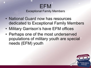 EFM Exceptional Family Members National Guard now has resources dedicated to Exceptional Family Members Military Garrison’s have EFM offices Perhaps one of the most underserved populations of military youth are special needs (EFM) youth 