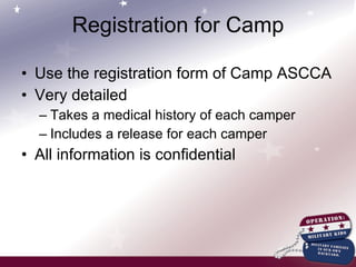 Registration for Camp Use the registration form of Camp ASCCA Very detailed Takes a medical history of each camper Includes a release for each camper  All information is confidential 