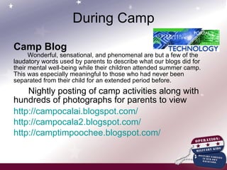 Camp Blog Wonderful, sensational, and phenomenal are but a few of the laudatory words used by parents to describe what our blogs did for their mental well-being while their children attended summer camp.  This was especially meaningful to those who had never been separated from their child for an extended period before. Nightly posting of camp activities along with hundreds of photographs for parents to view http://campocalai.blogspot.com/ http://campocala2.blogspot.com/ http://camptimpoochee.blogspot.com/ During Camp 