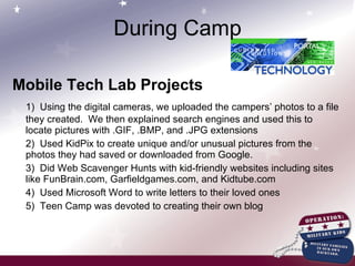 Mobile Tech Lab Projects 1)  Using the digital cameras, we uploaded the campers’ photos to a file they created.  We then explained search engines and used this to locate pictures with .GIF, .BMP, and .JPG extensions 2)  Used KidPix to create unique and/or unusual pictures from the photos they had saved or downloaded from Google. 3)  Did Web Scavenger Hunts with kid-friendly websites including sites like FunBrain.com, Garfieldgames.com, and Kidtube.com 4)  Used Microsoft Word to write letters to their loved ones 5)  Teen Camp was devoted to creating their own blog During Camp 