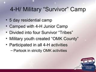 4-H/ Military “Survivor” Camp 5 day residential camp Camped with 4-H Junior Camp Divided into four Survivor “Tribes” Military youth created “OMK County” Participated in all 4-H activities Partook in strictly OMK activities 