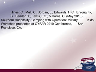 Hines, C., Mull, C., Jordan, J., Edwards, H.C., Enroughty,  S., Bender,G., Lewis,E.C., & Harris, C. (May 2010).  Southern Hospitality- Camping with Operation: Military  Kids. Workshop presented at CYFAR 2010 Conference,  San Francisco, CA.   