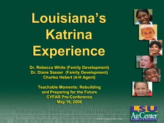 Louisiana’s
Katrina
Experience
Dr. Rebecca White (Family Development)
Dr. Diane Sasser (Family Development)
Charles Hebert (4-H Agent)
Teachable Moments: Rebuilding
and Preparing for the Future
CYFAR Pre-Conference
May 16, 2006

 