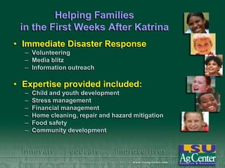 Helping Families
in the First Weeks After Katrina
• Immediate Disaster Response
– Volunteering
– Media blitz
– Information outreach

• Expertise provided included:
–
–
–
–
–
–

Child and youth development
Stress management
Financial management
Home cleaning, repair and hazard mitigation
Food safety
Community development

 