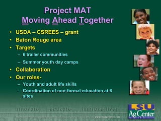 Project MAT
Moving Ahead Together
• USDA – CSREES – grant
• Baton Rouge area
• Targets
– 6 trailer communities

– Summer youth day camps

• Collaboration
• Our roles– Youth and adult life skills
– Coordination of non-formal education at 6
sites

 