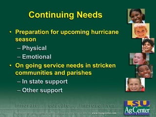 Continuing Needs
• Preparation for upcoming hurricane
season
– Physical
– Emotional
• On going service needs in stricken
communities and parishes
– In state support
– Other support

 