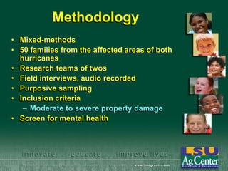 Methodology
• Mixed-methods
• 50 families from the affected areas of both
hurricanes
• Research teams of twos
• Field interviews, audio recorded
• Purposive sampling
• Inclusion criteria
– Moderate to severe property damage
• Screen for mental health

 